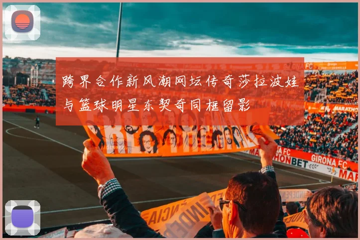 跨界合作新风潮网坛传奇莎拉波娃与篮球明星东契奇同框留影