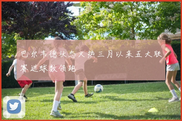 巴尔韦德状态火热三月以来五大联赛进球数领跑