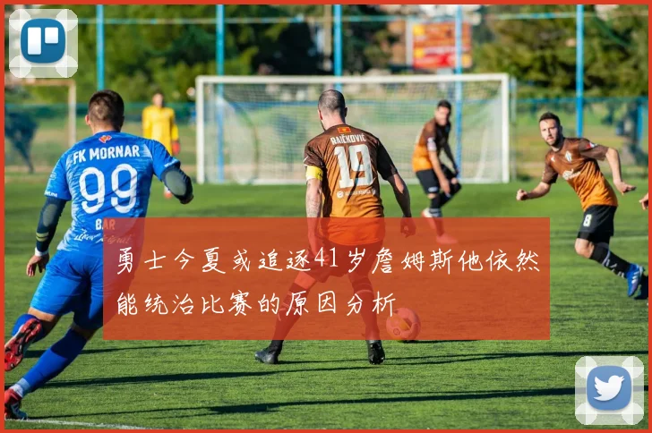 勇士今夏或追逐41岁詹姆斯他依然能统治比赛的原因分析