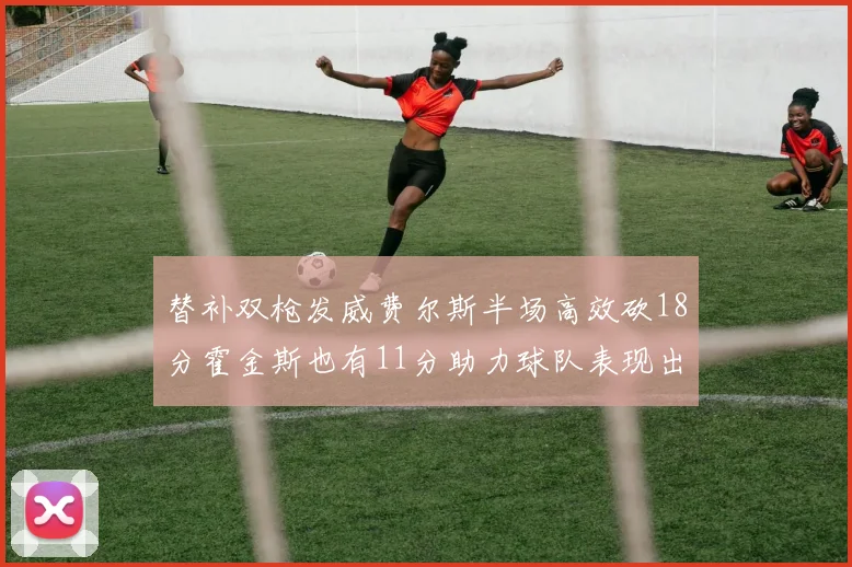 替补双枪发威费尔斯半场高效砍18分霍金斯也有11分助力球队表现出色