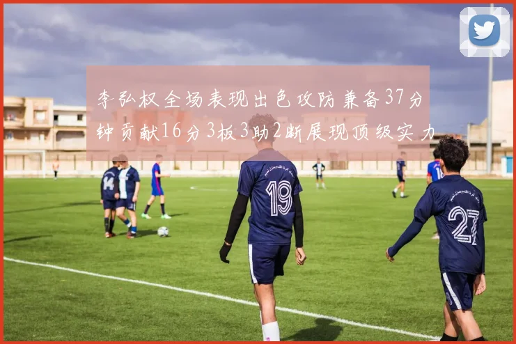 李弘权全场表现出色攻防兼备37分钟贡献16分3板3助2断展现顶级实力