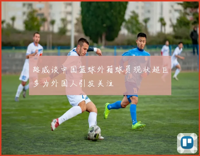 路威谈中国篮球外籍球员现状超巨多为外国人引发关注