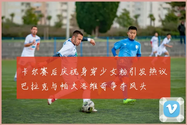 卡尔赛后庆祝身穿少女粉引发热议巴拉克与帕夫洛维奇争夺风头