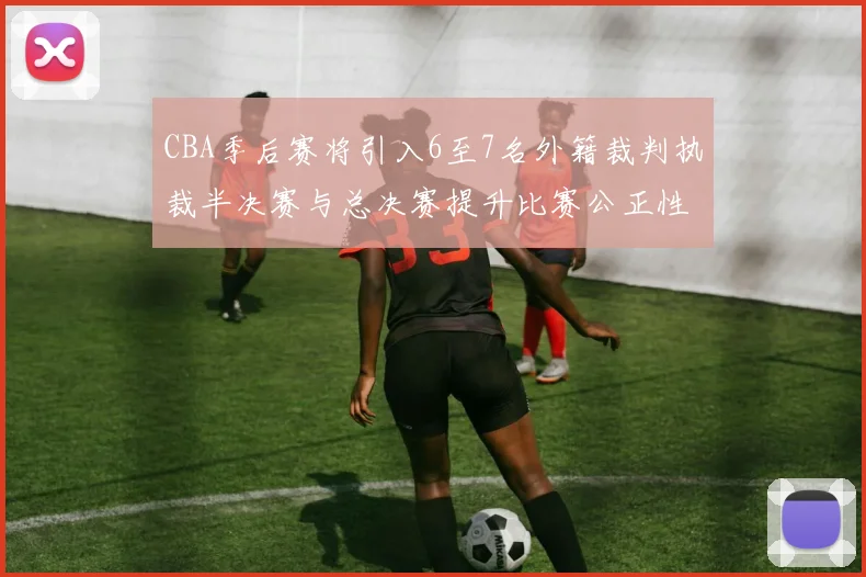 CBA季后赛将引入6至7名外籍裁判执裁半决赛与总决赛提升比赛公正性