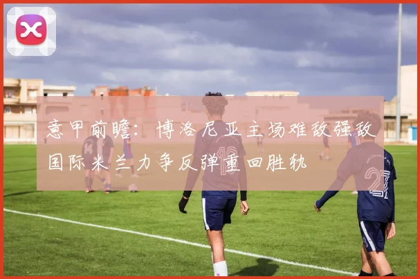 意甲前瞻：博洛尼亚主场难敌强敌国际米兰力争反弹重回胜轨
