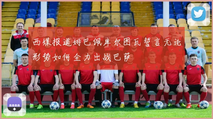 西媒报道姆巴佩库尔图瓦誓言无论形势如何全力出战巴萨
