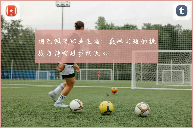 姆巴佩谈职业生涯：巅峰之路的挑战与持续进步的决心