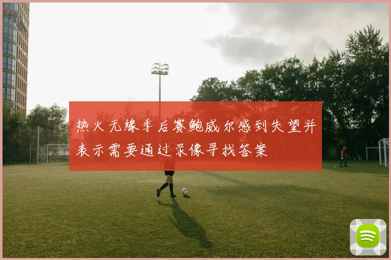 热火无缘季后赛鲍威尔感到失望并表示需要通过录像寻找答案