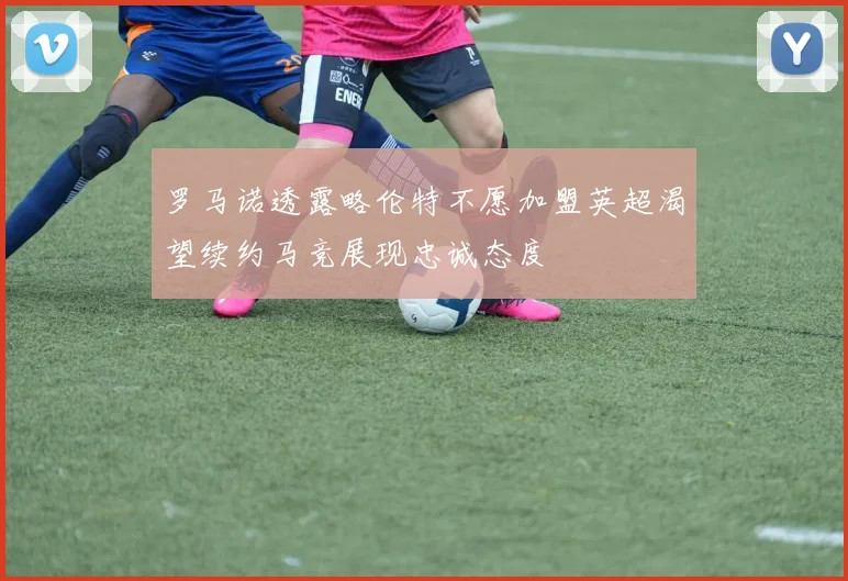 罗马诺透露略伦特不愿加盟英超渴望续约马竞展现忠诚态度