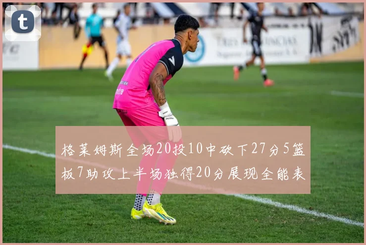 格莱姆斯全场20投10中砍下27分5篮板7助攻上半场独得20分展现全能表现