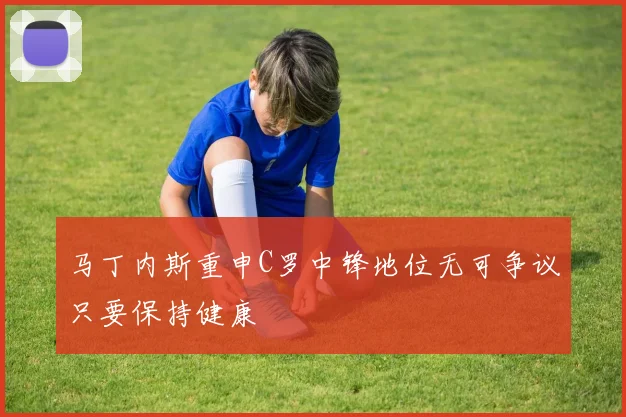 马丁内斯重申C罗中锋地位无可争议只要保持健康