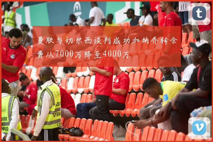 曼联与切尔西谈判成功加纳乔转会费从7000万降至4000万