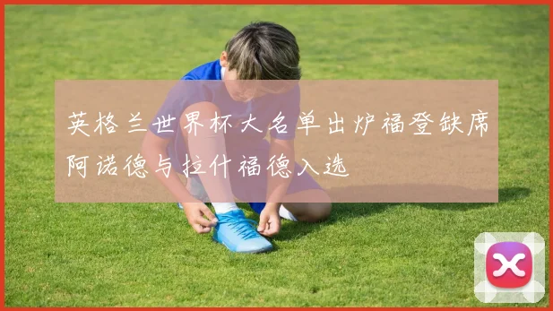 英格兰世界杯大名单出炉福登缺席阿诺德与拉什福德入选